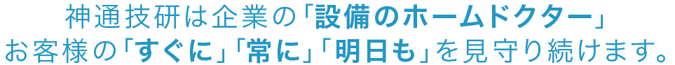 神通技研は企業の「設備のホームドクター」お客様の「すぐに」「常に」「明日も」を見守り続けます。